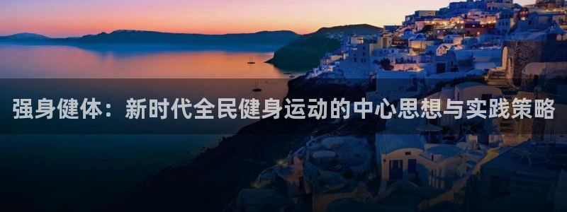 k1体育平台最新网站下载：强身健体：新时代全民健身运动的中心思想与实践策略