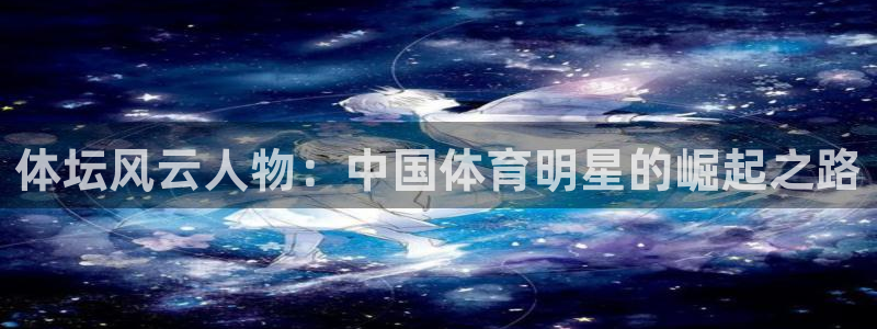k1体育平台最新网站下载：体坛风云人物：中国体育明星的崛起之路