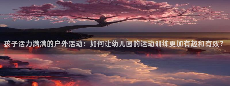 k1体育十年登录入口：孩子活力满满的户外活动：如何让幼儿园的运动训练更加有趣和有效？